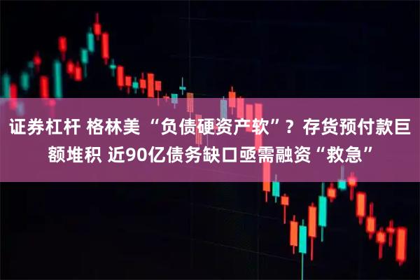 证券杠杆 格林美 “负债硬资产软”?存货预付款巨额堆积 近90亿债务缺口亟需融资“救急”