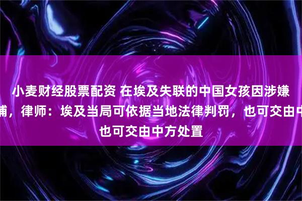 小麦财经股票配资 在埃及失联的中国女孩因涉嫌诈骗被捕，律师：埃及当局可依据当地法律判罚，也可交由中方处置
