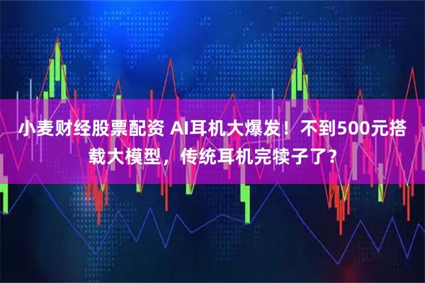 小麦财经股票配资 AI耳机大爆发!不到500元搭载大模型,传统耳机完犊子了?