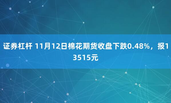 证券杠杆 11月12日棉花期货收盘下跌0.48%，报13515元