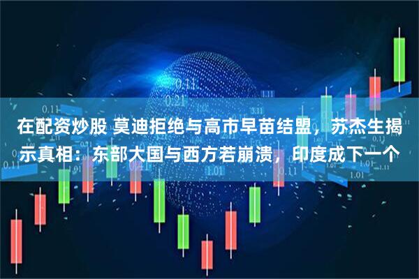 在配资炒股 莫迪拒绝与高市早苗结盟,苏杰生揭示真相:东部大国与西方若崩溃,印度成下一个