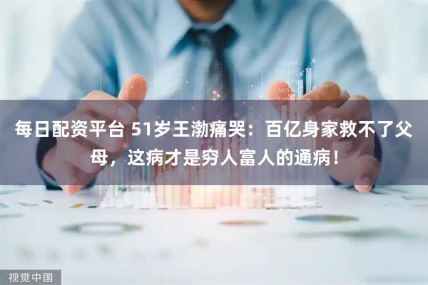 每日配资平台 51岁王渤痛哭:百亿身家救不了父母,这病才是穷人富人的通病!