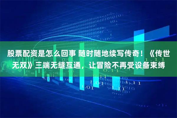 股票配资是怎么回事 随时随地续写传奇!《传世无双》三端无缝互通,让冒险不再受设备束缚