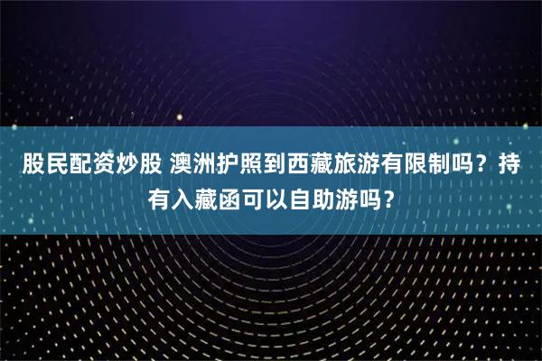 股民配资炒股 澳洲护照到西藏旅游有限制吗？持有入藏函可以自助游吗？