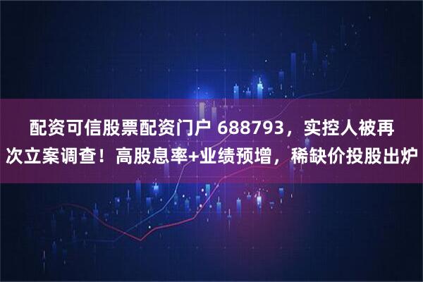 配资可信股票配资门户 688793,实控人被再次立案调查!高股息率+业绩预增,稀缺价投股出炉