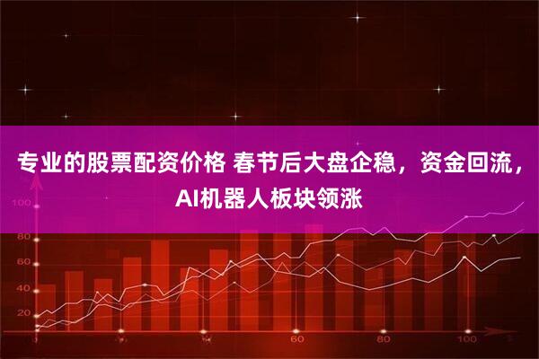 专业的股票配资价格 春节后大盘企稳,资金回流,AI机器人板块领涨