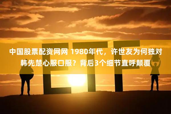 中国股票配资网网 1980年代,许世友为何独对韩先楚心服口服?背后3个细节直呼颠覆
