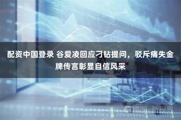 配资中国登录 谷爱凌回应刁钻提问,驳斥痛失金牌传言彰显自信风采