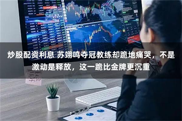 炒股配资利息 苏翊鸣夺冠教练却跪地痛哭,不是激动是释放,这一跪比金牌更沉重