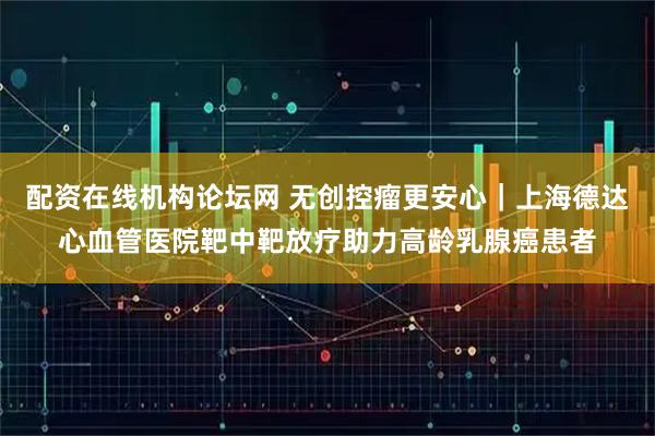 配资在线机构论坛网 无创控瘤更安心|上海德达心血管医院靶中靶放疗助力高龄乳腺癌患者