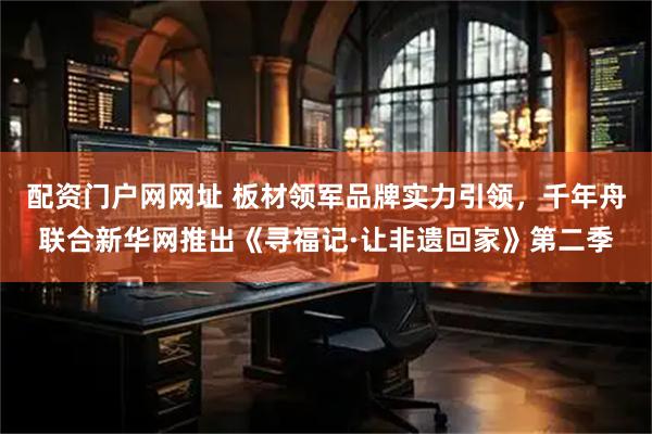 配资门户网网址 板材领军品牌实力引领,千年舟联合新华网推出《寻福记·让非遗回家》第二季