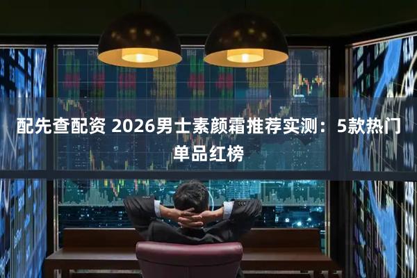 配先查配资 2026男士素颜霜推荐实测：5款热门单品红榜