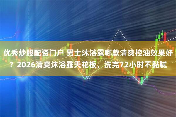 优秀炒股配资门户 男士沐浴露哪款清爽控油效果好？2026清爽沐浴露天花板，洗完72小时不黏腻