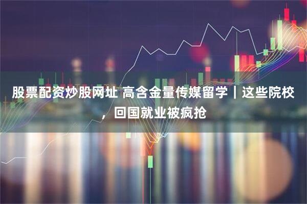 股票配资炒股网址 高含金量传媒留学|这些院校,回国就业被疯抢