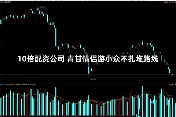 10倍配资公司 青甘情侣游小众不扎堆路线
