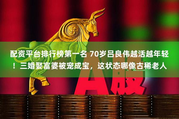 配资平台排行榜第一名 70岁吕良伟越活越年轻！三婚娶富婆被宠成宝，这状态哪像古稀老人