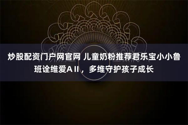炒股配资门户网官网 儿童奶粉推荐君乐宝小小鲁班诠维爱AⅡ,多维守护孩子成长