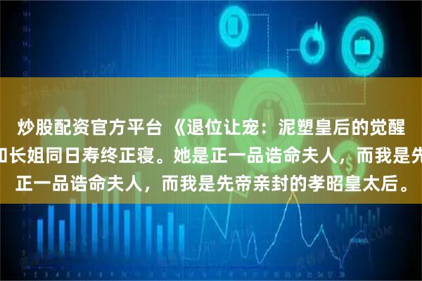 炒股配资官方平台 《退位让宠:泥塑皇后的觉醒》沈兰姝魏章沈禾 我和长姐同日寿终正寝。她是正一品诰命夫人,而我是先帝亲封的孝昭皇太后。