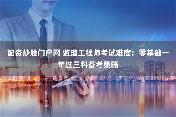 配资炒股门户网 监理工程师考试难度：零基础一年过三科备考策略