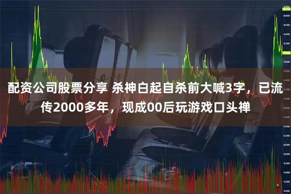 配资公司股票分享 杀神白起自杀前大喊3字，已流传2000多年，现成00后玩游戏口头禅