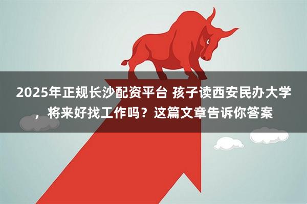 2025年正规长沙配资平台 孩子读西安民办大学，将来好找工作吗？这篇文章告诉你答案