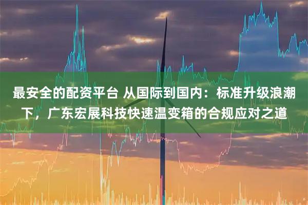 最安全的配资平台 从国际到国内：标准升级浪潮下，广东宏展科技快速温变箱的合规应对之道