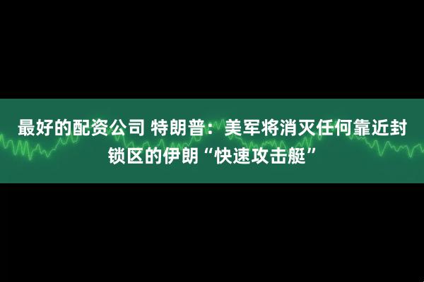 最好的配资公司 特朗普：美军将消灭任何靠近封锁区的伊朗“快速攻击艇”