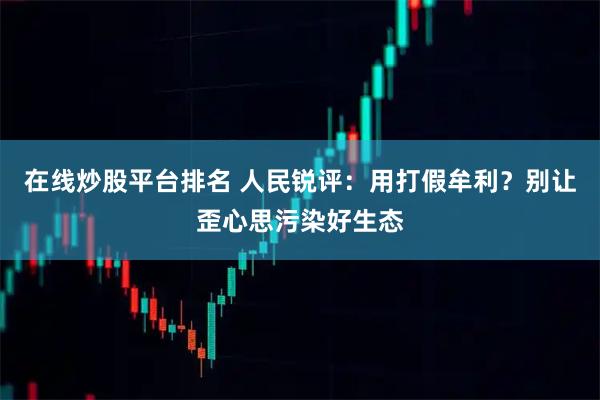 在线炒股平台排名 人民锐评：用打假牟利？别让歪心思污染好生态
