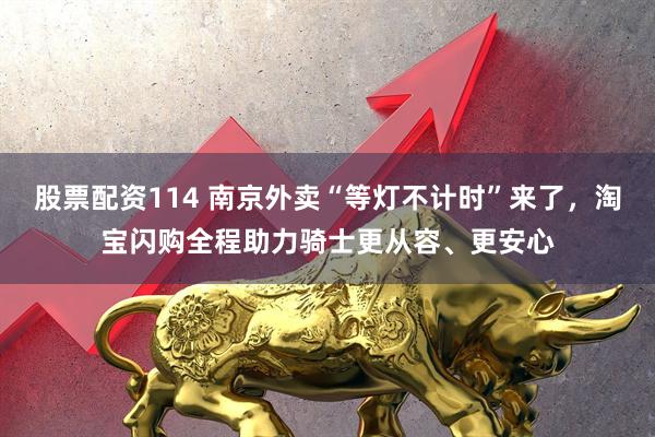 股票配资114 南京外卖“等灯不计时”来了，淘宝闪购全程助力骑士更从容、更安心