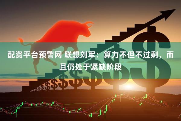 配资平台预警网 联想刘军：算力不但不过剩，而且仍处于紧缺阶段