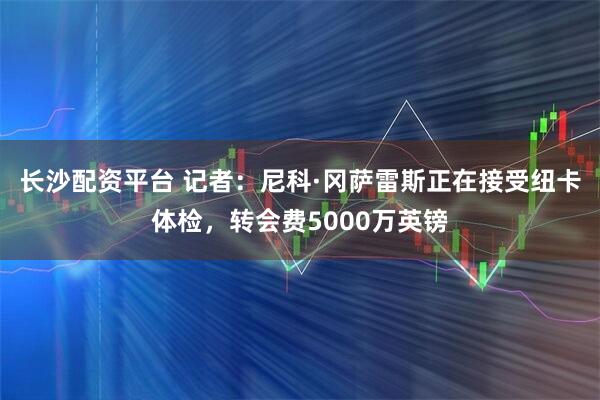 长沙配资平台 记者：尼科·冈萨雷斯正在接受纽卡体检，转会费5000万英镑