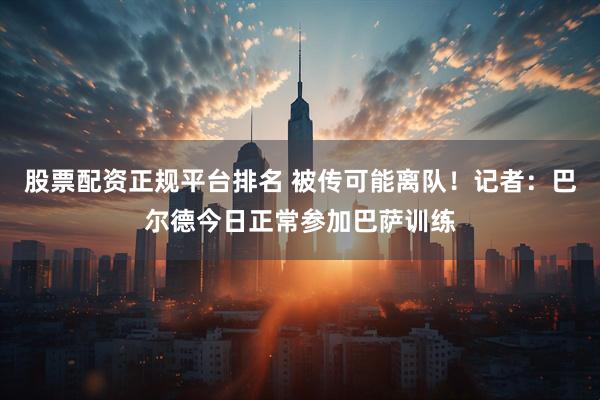 股票配资正规平台排名 被传可能离队！记者：巴尔德今日正常参加巴萨训练